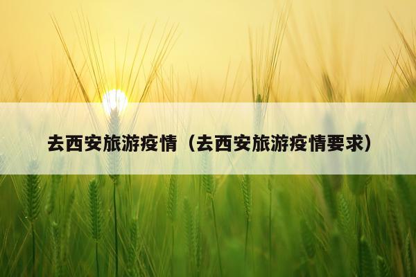 去西安旅游疫情（去西安旅游疫情要求）