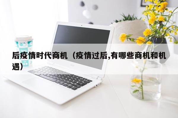 后疫情时代商机（疫情过后,有哪些商机和机遇）
