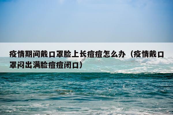 疫情期间戴口罩脸上长痘痘怎么办（疫情戴口罩闷出满脸痘痘闭口）
