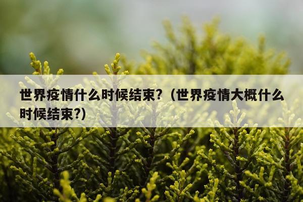 世界疫情什么时候结束?（世界疫情大概什么时候结束?）