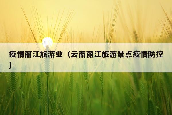 疫情丽江旅游业（云南丽江旅游景点疫情防控）