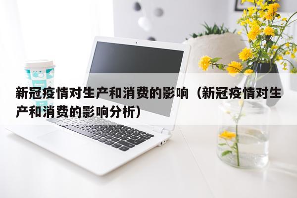 新冠疫情对生产和消费的影响（新冠疫情对生产和消费的影响分析）