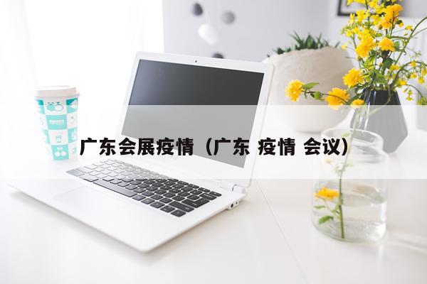 广东会展疫情（广东 疫情 会议）