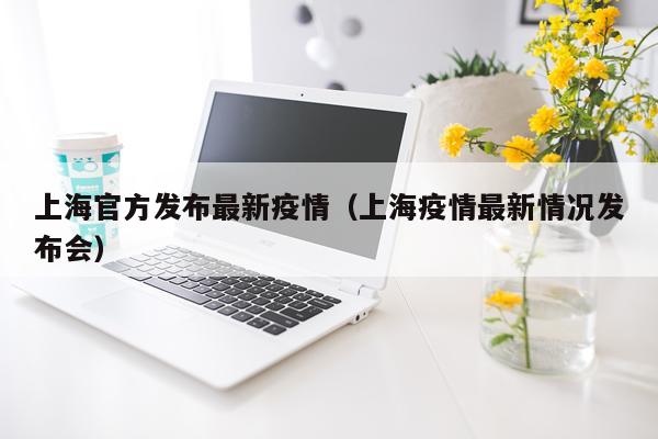 上海官方发布最新疫情（上海疫情最新情况发布会）