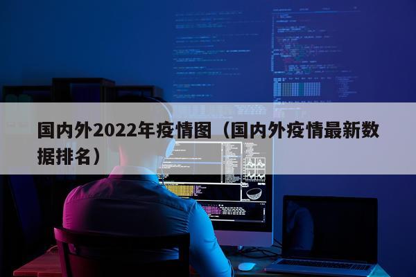 国内外2022年疫情图（国内外疫情最新数据排名）