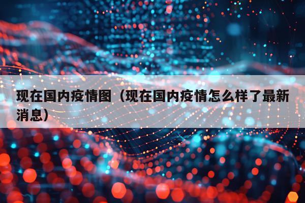 现在国内疫情图（现在国内疫情怎么样了最新消息）