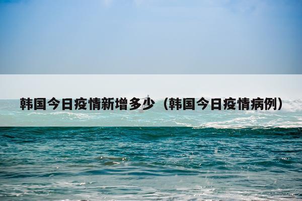 韩国今日疫情新增多少（韩国今日疫情病例）