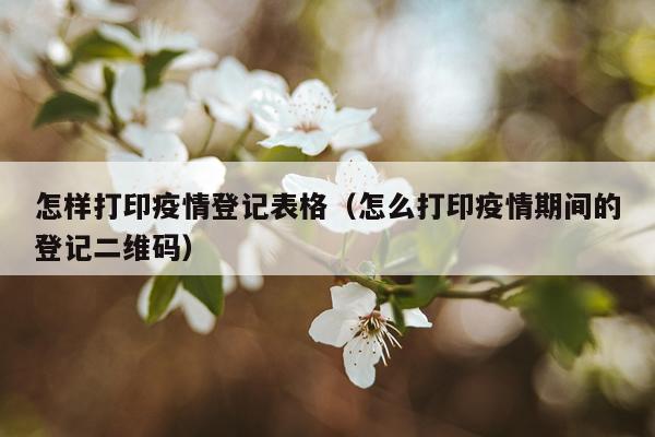 怎样打印疫情登记表格（怎么打印疫情期间的登记二维码）
