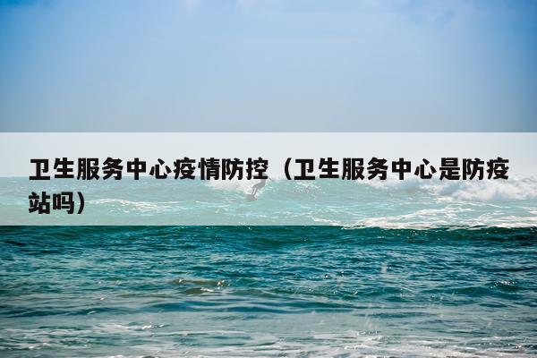 卫生服务中心疫情防控（卫生服务中心是防疫站吗）