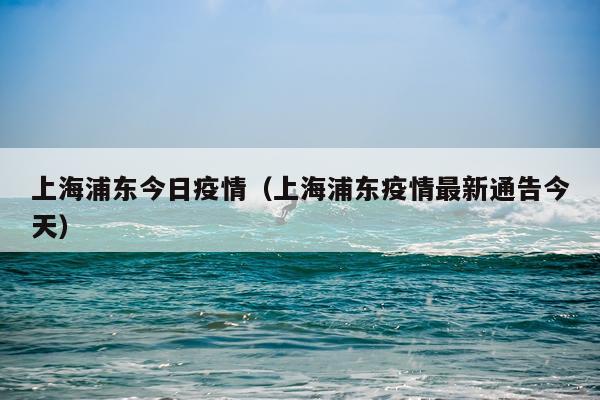 上海浦东今日疫情(上海浦东疫情最新通告今天)