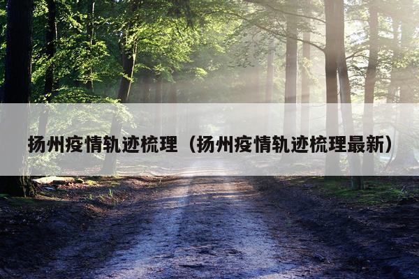 扬州疫情轨迹梳理（扬州疫情轨迹梳理最新）