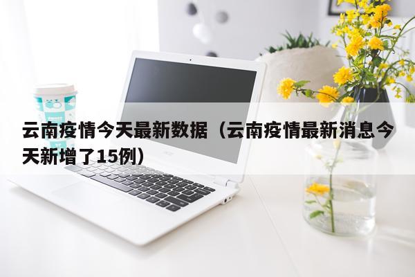 云南疫情今天最新数据（云南疫情最新消息今天新增了15例）