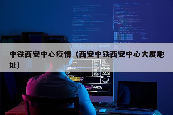 中铁西安中心疫情（西安中铁西安中心大厦地址）