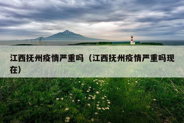 江西抚州疫情严重吗（江西抚州疫情严重吗现在）