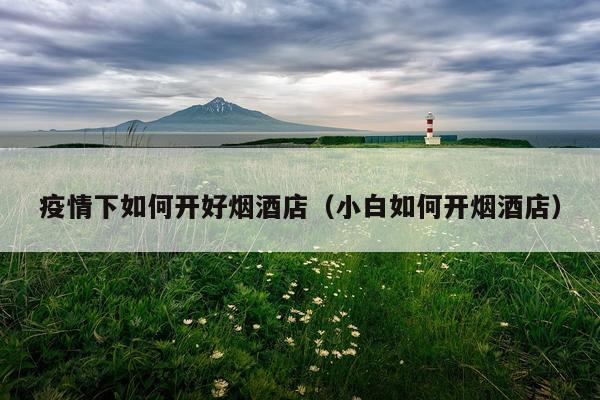 疫情下如何开好烟酒店（小白如何开烟酒店）