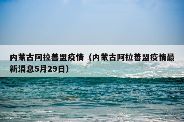 内蒙古阿拉善盟疫情（内蒙古阿拉善盟疫情最新消息5月29日）