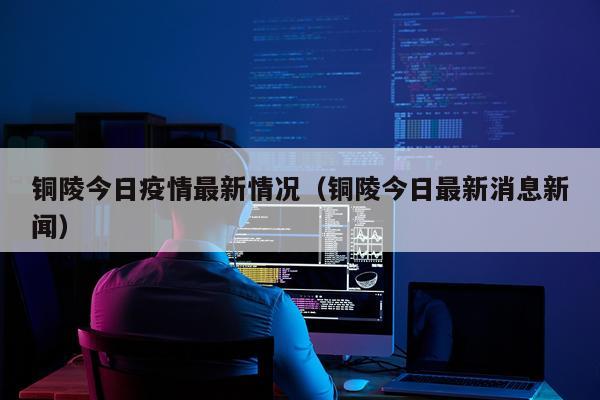 铜陵今日疫情最新情况（铜陵今日最新消息新闻）