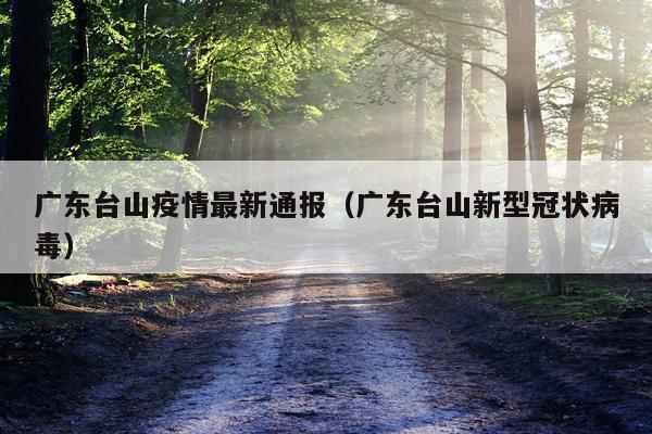 广东台山疫情最新通报（广东台山新型冠状病毒）
