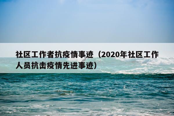 社区工作者抗疫情事迹（2020年社区工作人员抗击疫情先进事迹）