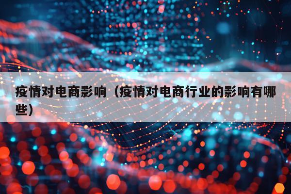 疫情对电商影响(疫情对电商行业的影响有哪些)