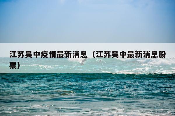 江苏吴中疫情最新消息（江苏吴中最新消息股票）