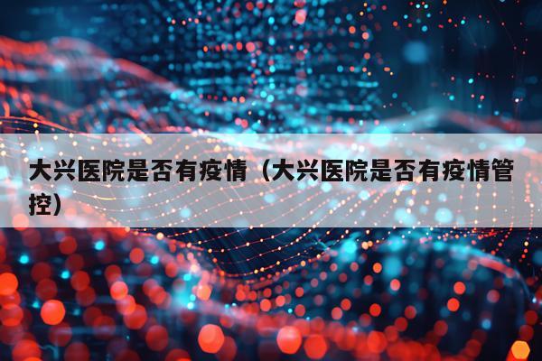 大兴医院是否有疫情（大兴医院是否有疫情管控）