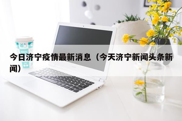 今日济宁疫情最新消息（今天济宁新闻头条新闻）