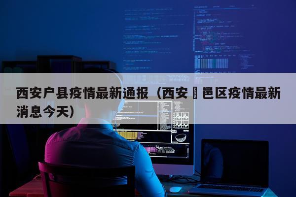 西安户县疫情最新通报（西安鄠邑区疫情最新消息今天）