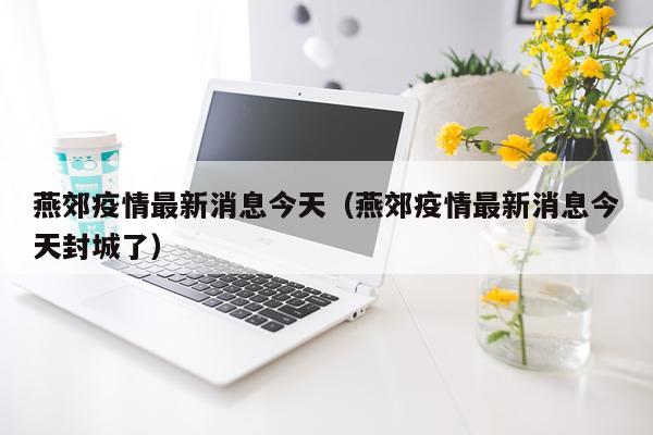 燕郊疫情最新消息今天（燕郊疫情最新消息今天封城了）