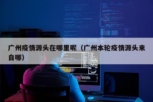 广州疫情源头在哪里呢（广州本轮疫情源头来自哪）