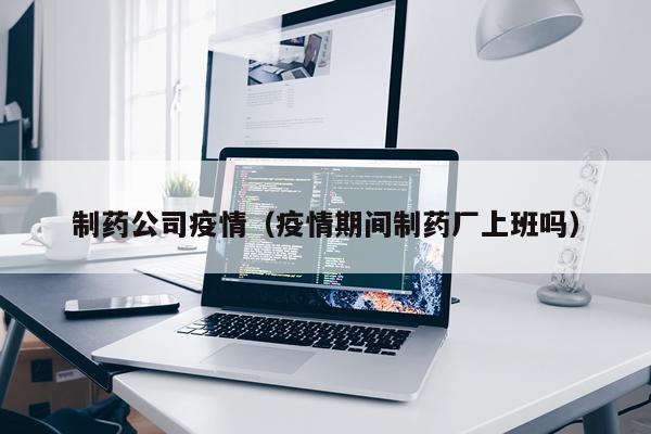 制药公司疫情（疫情期间制药厂上班吗）
