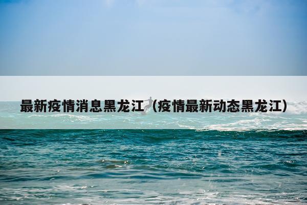 最新疫情消息黑龙江（疫情最新动态黑龙江）