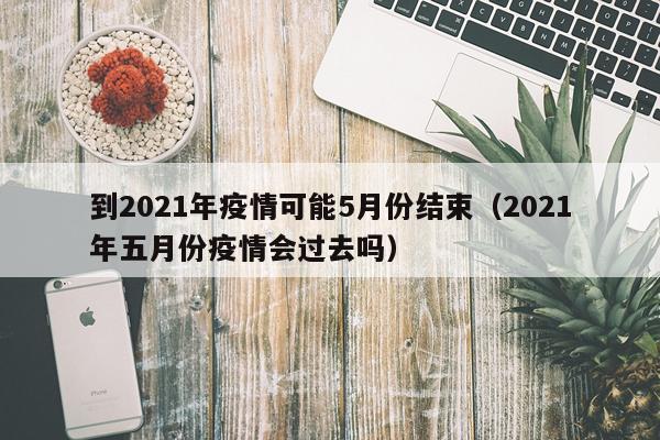 到2021年疫情可能5月份结束（2021年五月份疫情会过去吗）