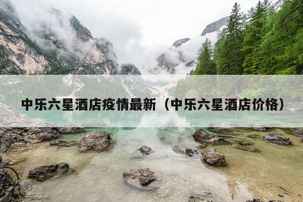 中乐六星酒店疫情最新（中乐六星酒店价格）