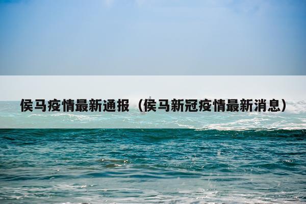 侯马疫情最新通报（侯马新冠疫情最新消息）