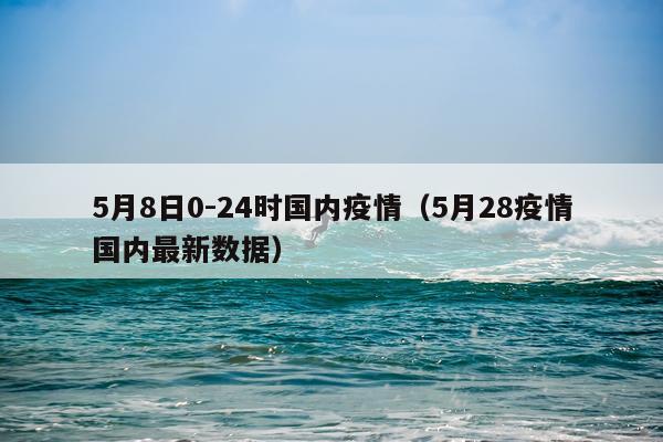 5月8日0-24时国内疫情（5月28疫情国内最新数据）