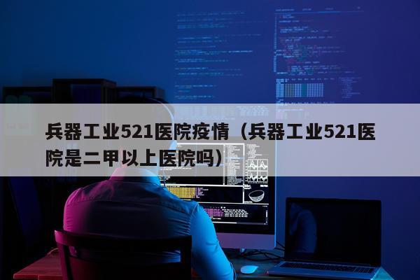 兵器工业521医院疫情（兵器工业521医院是二甲以上医院吗）