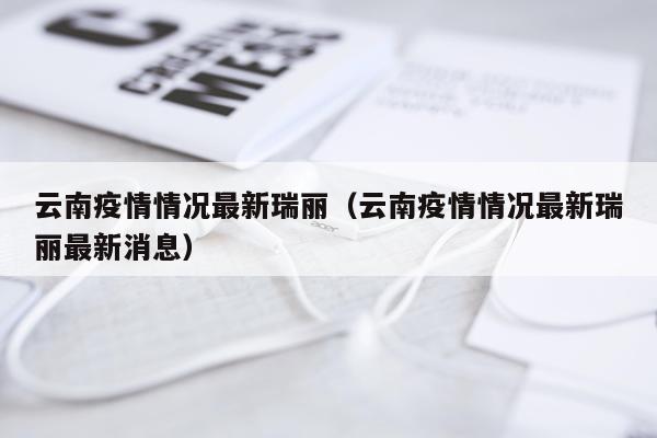云南疫情情况最新瑞丽（云南疫情情况最新瑞丽最新消息）