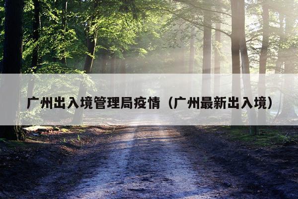 广州出入境管理局疫情（广州最新出入境）