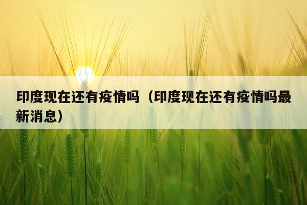 印度现在还有疫情吗（印度现在还有疫情吗最新消息）