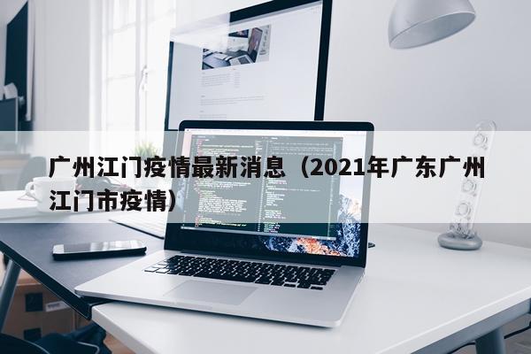 广州江门疫情最新消息（2021年广东广州江门市疫情）