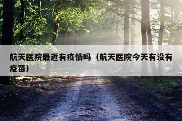 航天医院最近有疫情吗（航天医院今天有没有疫苗）