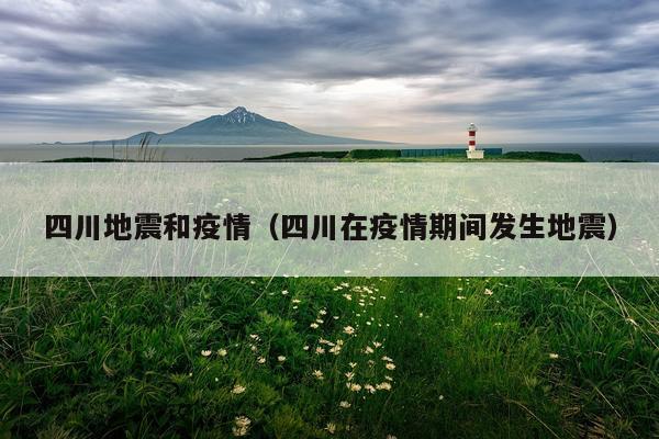 四川地震和疫情（四川在疫情期间发生地震）