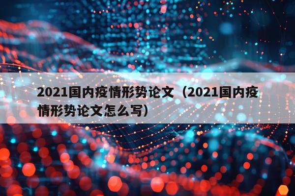 2021国内疫情形势论文（2021国内疫情形势论文怎么写）