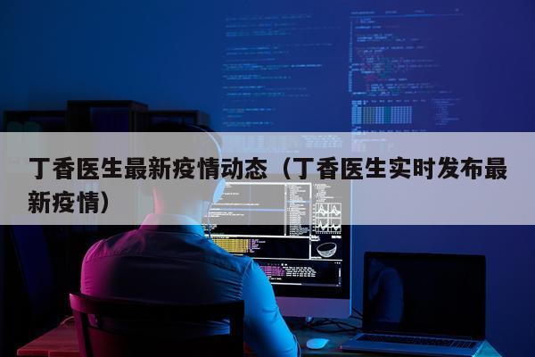 丁香医生最新疫情动态（丁香医生实时发布最新疫情）