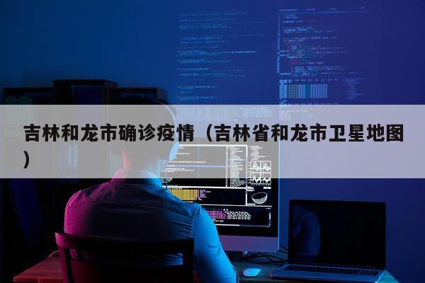 吉林和龙市确诊疫情（吉林省和龙市卫星地图）