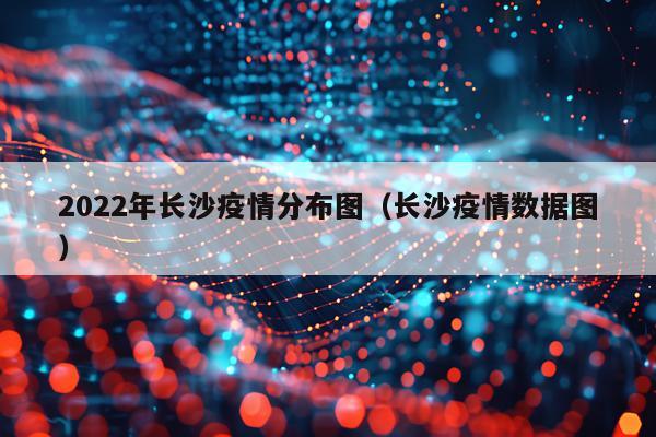 2022年长沙疫情分布图（长沙疫情数据图）