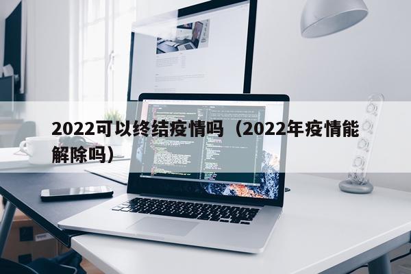 2022可以终结疫情吗（2022年疫情能解除吗）