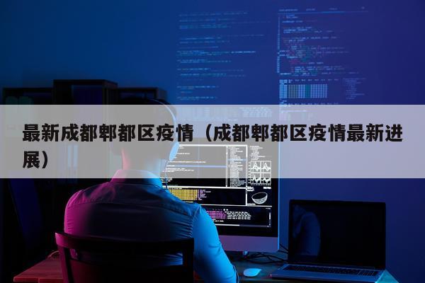 最新成都郫都区疫情（成都郫都区疫情最新进展）