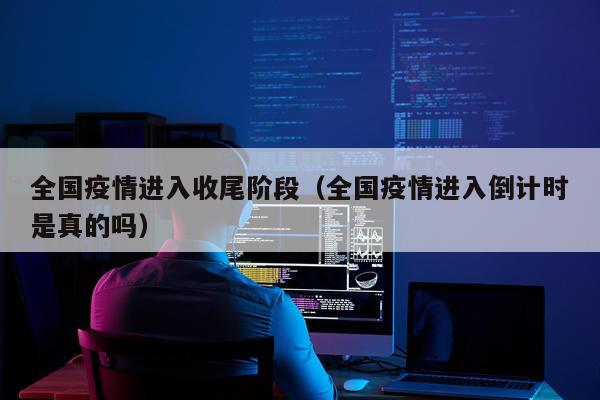 全国疫情进入收尾阶段（全国疫情进入倒计时是真的吗）